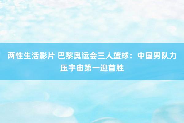 两性生活影片 巴黎奥运会三人篮球：中国男队力压宇宙第一迎首胜
