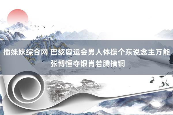 插妹妹综合网 巴黎奥运会男人体操个东说念主万能 张博恒夺银肖若腾摘铜