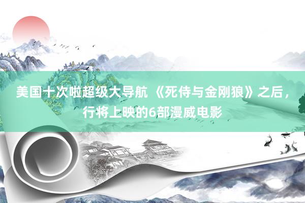 美国十次啦超级大导航 《死侍与金刚狼》之后，行将上映的6部漫威电影