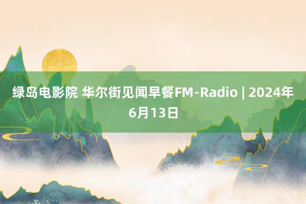 绿岛电影院 华尔街见闻早餐FM-Radio | 2024年6月13日