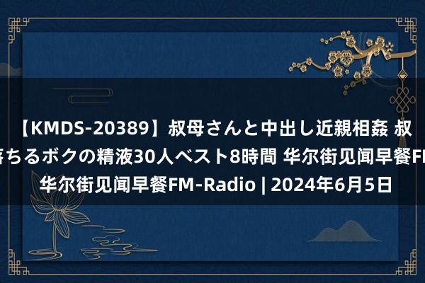 【KMDS-20389】叔母さんと中出し近親相姦 叔母さんの身体を伝い落ちるボクの精液30人ベスト8時間 华尔街见闻早餐FM-Radio | 2024年6月5日