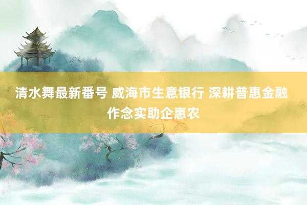 清水舞最新番号 威海市生意银行 深耕普惠金融 作念实助企惠农