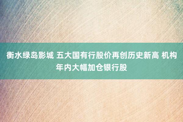 衡水绿岛影城 五大国有行股价再创历史新高 机构年内大幅加仓银行股