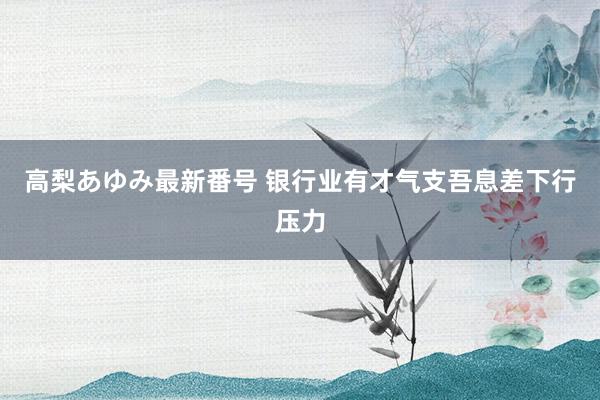 高梨あゆみ最新番号 银行业有才气支吾息差下行压力