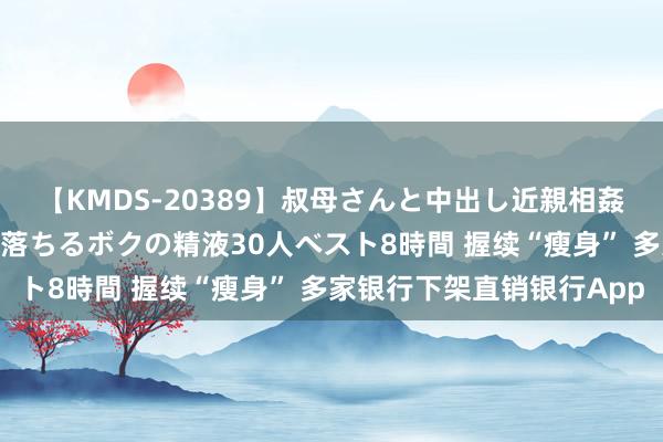 【KMDS-20389】叔母さんと中出し近親相姦 叔母さんの身体を伝い落ちるボクの精液30人ベスト8時間 握续“瘦身” 多家银行下架直销银行App