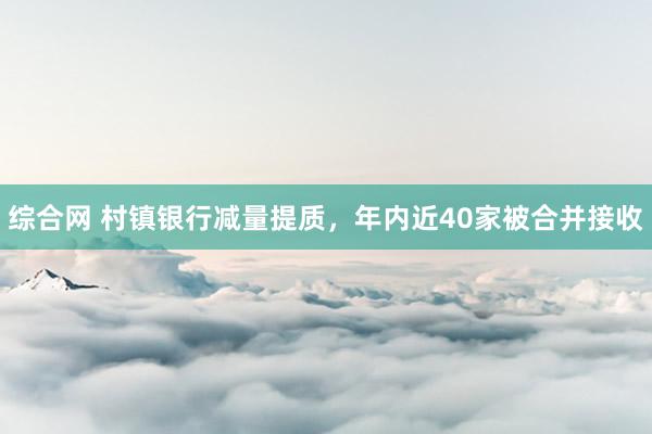 综合网 村镇银行减量提质，年内近40家被合并接收