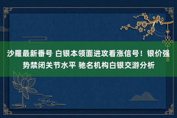沙羅最新番号 白银本领面进攻看涨信号！银价强势禁闭关节水平 驰名机构白银交游分析