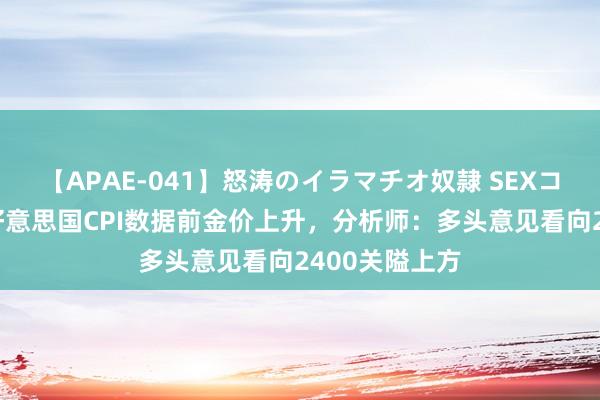 【APAE-041】怒涛のイラマチオ奴隷 SEXコレクション 好意思国CPI数据前金价上升，分析师：多头意见看向2400关隘上方