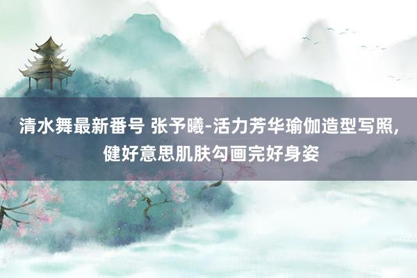 清水舞最新番号 张予曦-活力芳华瑜伽造型写照， 健好意思肌肤勾画完好身姿