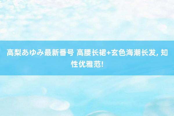 高梨あゆみ最新番号 高腰长裙+玄色海潮长发， 知性优雅范!