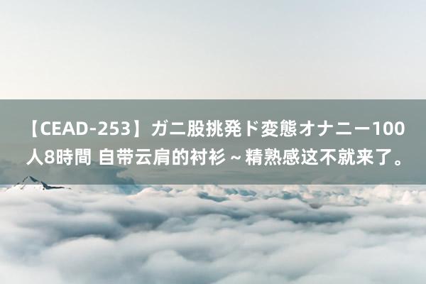 【CEAD-253】ガニ股挑発ド変態オナニー100人8時間 自带云肩的衬衫～精熟感这不就来了。