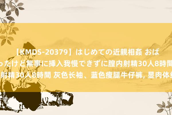 【KMDS-20379】はじめての近親相姦 おばさんの誘いに最初は戸惑ったけど無事に挿入我慢できずに膣内射精30人8時間 灰色长袖、蓝色瘦腿牛仔裤， 显肉体经典穿搭!