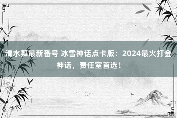 清水舞最新番号 冰雪神话点卡版：2024最火打金神话，责任室首选！