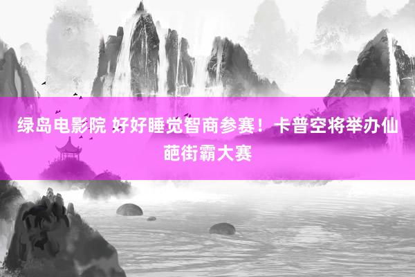 绿岛电影院 好好睡觉智商参赛！卡普空将举办仙葩街霸大赛