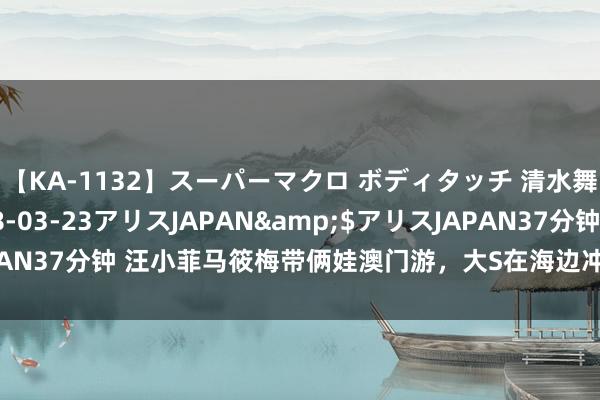 【KA-1132】スーパーマクロ ボディタッチ 清水舞</a>2008-03-23アリスJAPAN&$アリスJAPAN37分钟 汪小菲马筱梅带俩娃澳门游，大S在海边冲浪，身边莫得具俊晔！