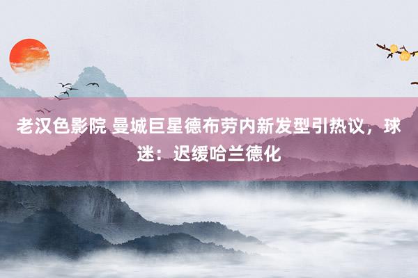 老汉色影院 曼城巨星德布劳内新发型引热议，球迷：迟缓哈兰德化