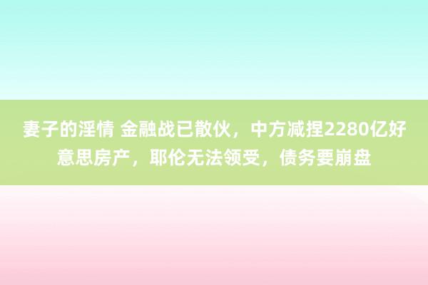 妻子的淫情 金融战已散伙，中方减捏2280亿好意思房产，耶伦无法领受，债务要崩盘