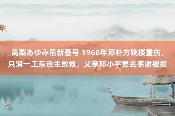 高梨あゆみ最新番号 1968年邓朴方跳楼重伤，只消一工东谈主敢救，父亲邓小平要去感谢被拒