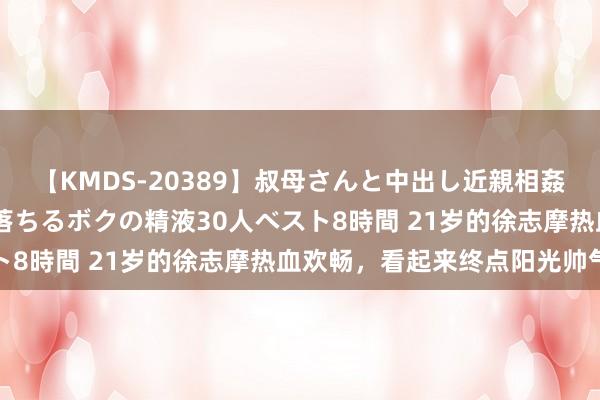 【KMDS-20389】叔母さんと中出し近親相姦 叔母さんの身体を伝い落ちるボクの精液30人ベスト8時間 21岁的徐志摩热血欢畅，看起来终点阳光帅气