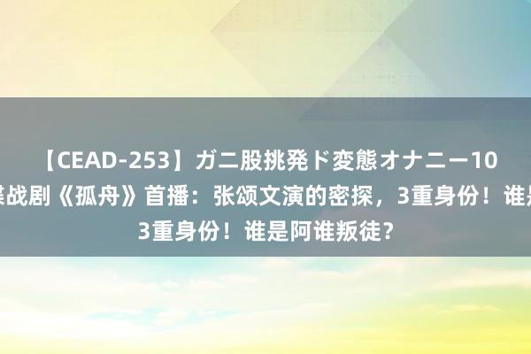 【CEAD-253】ガニ股挑発ド変態オナニー100人8時間 谍战剧《孤舟》首播：张颂文演的密探，3重身份！谁是阿谁叛徒？