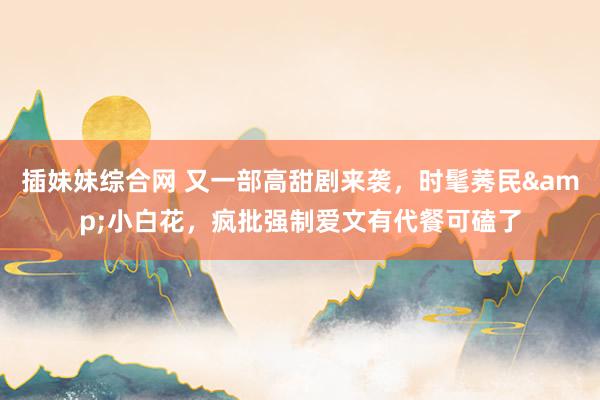 插妹妹综合网 又一部高甜剧来袭，时髦莠民&小白花，疯批强制爱文有代餐可磕了
