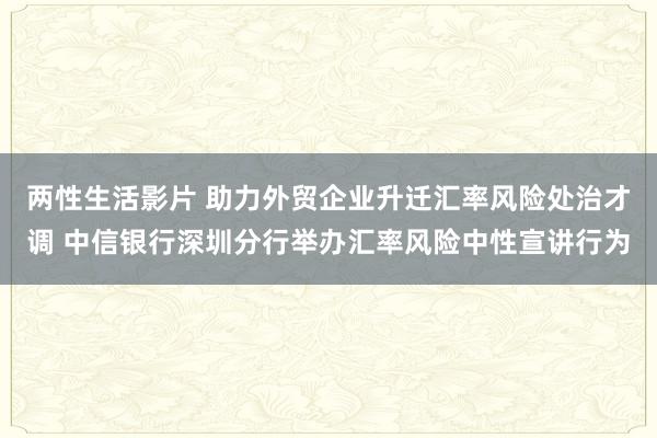 两性生活影片 助力外贸企业升迁汇率风险处治才调 中信银行深圳分行举办汇率风险中性宣讲行为