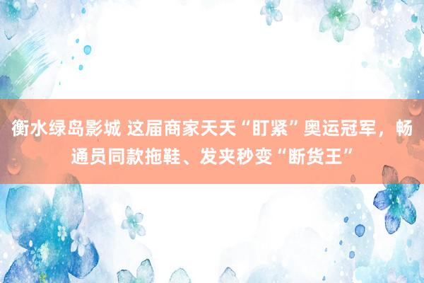 衡水绿岛影城 这届商家天天“盯紧”奥运冠军，畅通员同款拖鞋、发夹秒变“断货王”