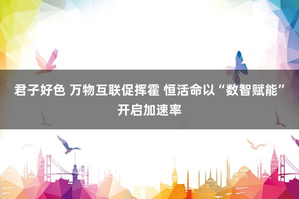 君子好色 万物互联促挥霍 恒活命以“数智赋能”开启加速率