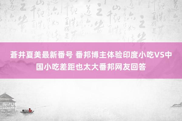 蒼井夏美最新番号 番邦博主体验印度小吃VS中国小吃差距也太大番邦网友回答