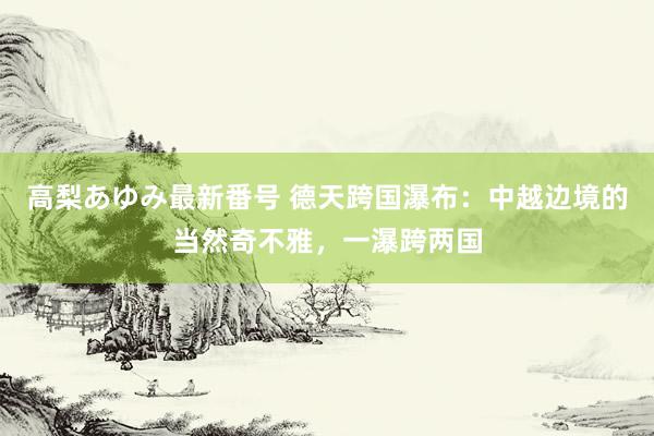 高梨あゆみ最新番号 德天跨国瀑布：中越边境的当然奇不雅，一瀑跨两国