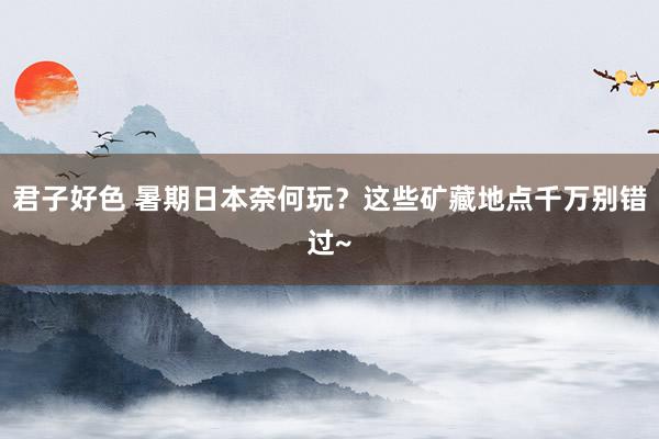 君子好色 暑期日本奈何玩？这些矿藏地点千万别错过~