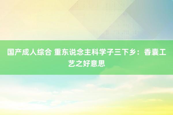 国产成人综合 重东说念主科学子三下乡：香囊工艺之好意思