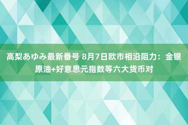 高梨あゆみ最新番号 8月7日欧市相沿阻力：金银原油+好意思元指数等六大货币对