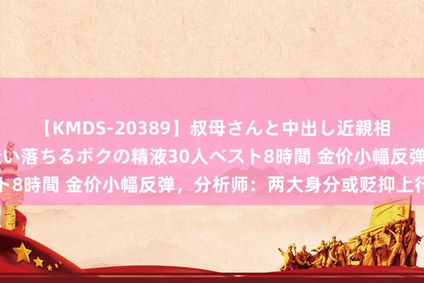 【KMDS-20389】叔母さんと中出し近親相姦 叔母さんの身体を伝い落ちるボクの精液30人ベスト8時間 金价小幅反弹，分析师：两大身分或贬抑上行空间