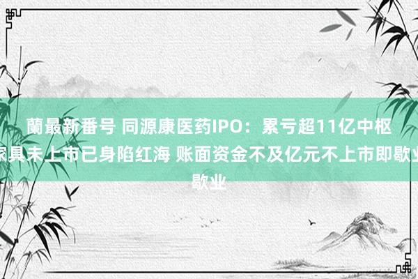 蘭最新番号 同源康医药IPO：累亏超11亿中枢家具未上市已身陷红海 账面资金不及亿元不上市即歇业
