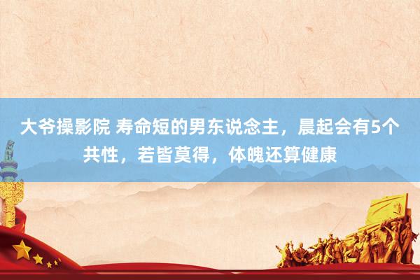 大爷操影院 寿命短的男东说念主，晨起会有5个共性，若皆莫得，体魄还算健康