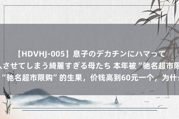 【HDVHJ-005】息子のデカチンにハマってしまい毎日のように挿入させてしまう綺麗すぎる母たち 本年被“驰名超市限购”的生果，价钱高到60元一个，为什么还被追捧？