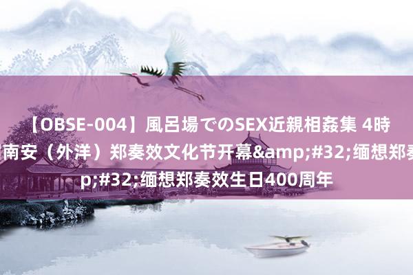 【OBSE-004】風呂場でのSEX近親相姦集 4時間32家族 第八届南安（外洋）郑奏效文化节开幕&#32;缅想郑奏效生日400周年