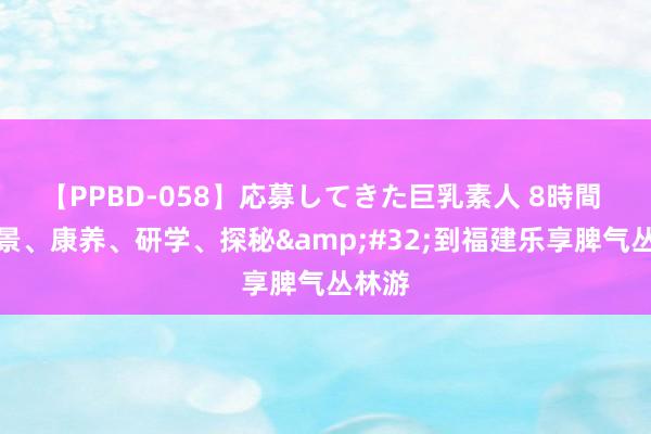 【PPBD-058】応募してきた巨乳素人 8時間 不雅景、康养、研学、探秘&#32;到福建乐享脾气丛林游
