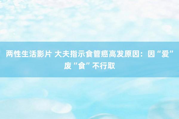 两性生活影片 大夫指示食管癌高发原因：因“爱”废“食”不行取