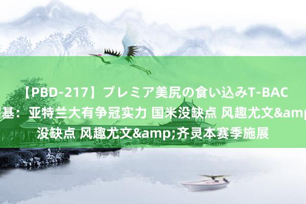 【PBD-217】プレミア美尻の食い込みT-BACK！8時間BEST 萨基：亚特兰大有争冠实力 国米没缺点 风趣尤文&齐灵本赛季施展