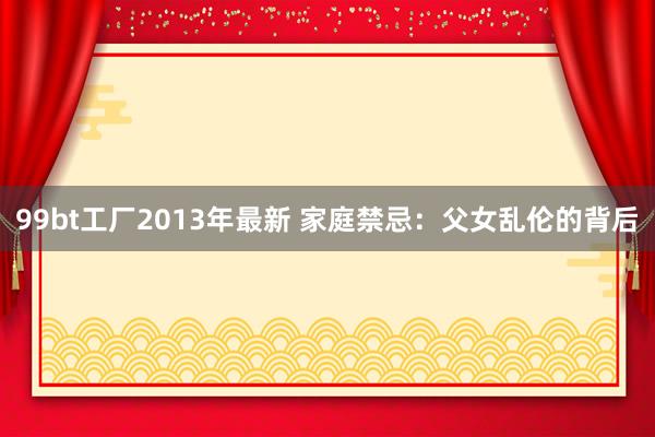 99bt工厂2013年最新 家庭禁忌：父女乱伦的背后