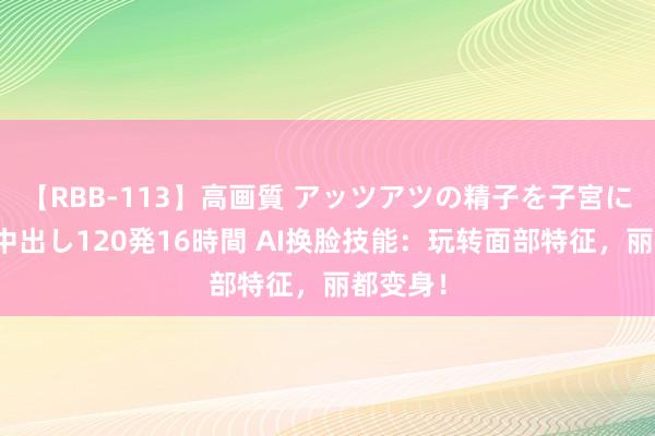 【RBB-113】高画質 アッツアツの精子を子宮に孕ませ中出し120発16時間 AI换脸技能：玩转面部特征，丽都变身！