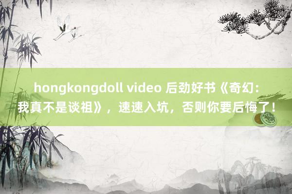 hongkongdoll video 后劲好书《奇幻：我真不是谈祖》，速速入坑，否则你要后悔了！