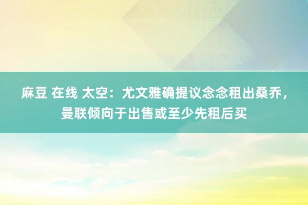 麻豆 在线 太空：尤文雅确提议念念租出桑乔，曼联倾向于出售或至少先租后买