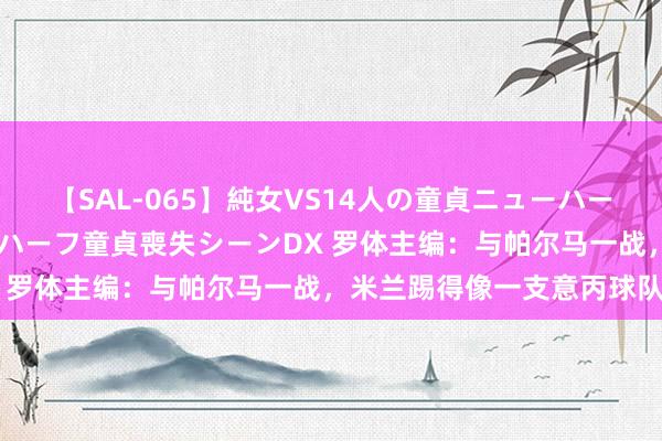 【SAL-065】純女VS14人の童貞ニューハーフ 二度と見れないニューハーフ童貞喪失シーンDX 罗体主编：与帕尔马一战，米兰踢得像一支意丙球队