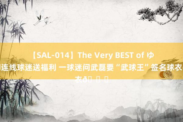 【SAL-014】The Very BEST of ゆか 国脚连线球迷送福利 一球迷问武磊要“武球王”签名球衣?
