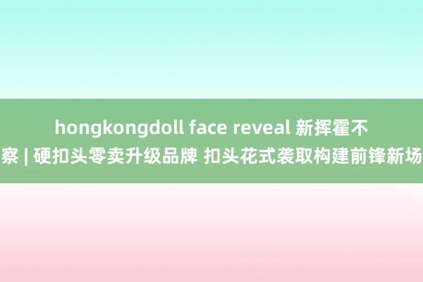 hongkongdoll face reveal 新挥霍不雅察 | 硬扣头零卖升级品牌 扣头花式袭取构建前锋新场景
