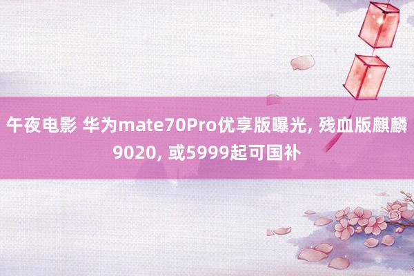 午夜电影 华为mate70Pro优享版曝光， 残血版麒麟9020， 或5999起可国补