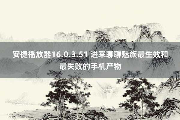 安捷播放器16.0.3.51 进来聊聊魅族最生效和最失败的手机产物